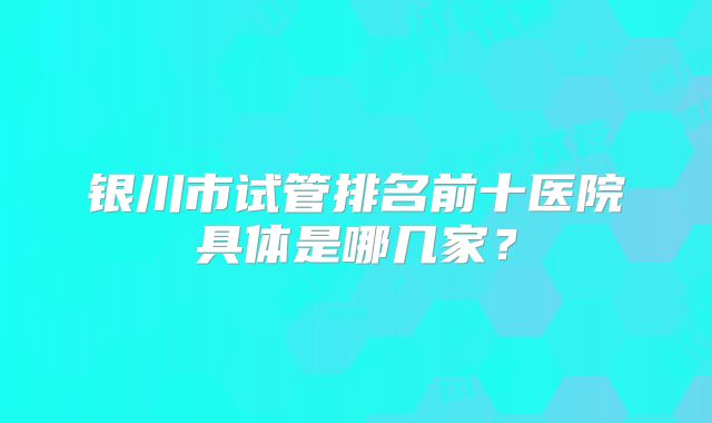 银川市试管排名前十医院具体是哪几家?