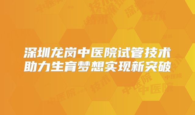 深圳龙岗中医院试管技术助力生育梦想实现新突破