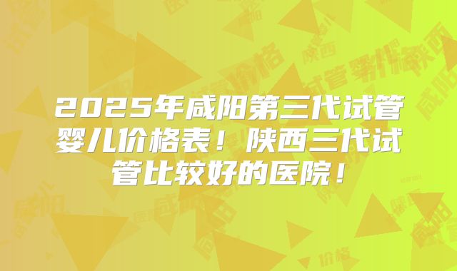 2025年咸阳第三代试管婴儿价格表!陕西三代试管比较好的医院!