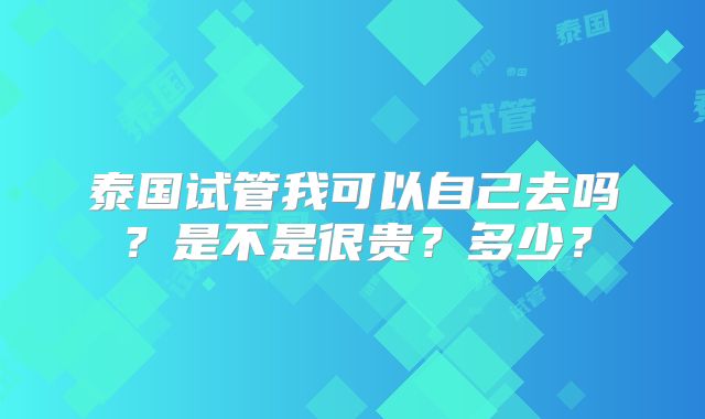 泰国试管我可以自己去吗?是不是很贵?多少?