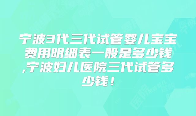 宁波3代三代试管婴儿宝宝费用明细表一般是多少钱,宁波妇儿医院三代试管多少钱!