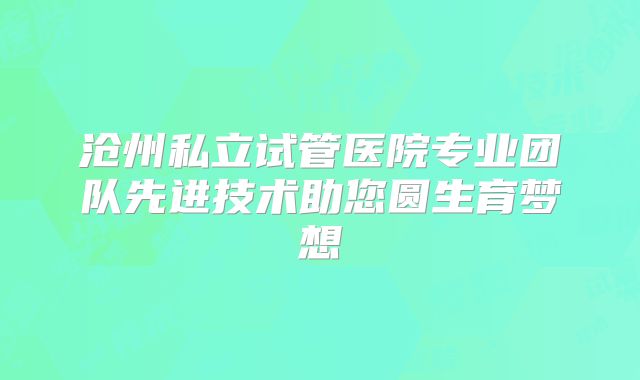 沧州私立试管医院专业团队先进技术助您圆生育梦想