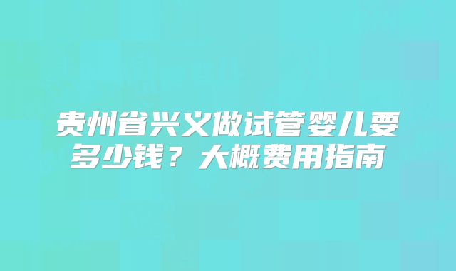 贵州省兴义做试管婴儿要多少钱?大概费用指南