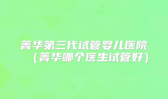 菁华第三代试管婴儿医院（菁华哪个医生试管好）