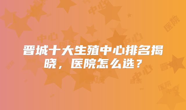 晋城十大生殖中心排名揭晓，医院怎么选？