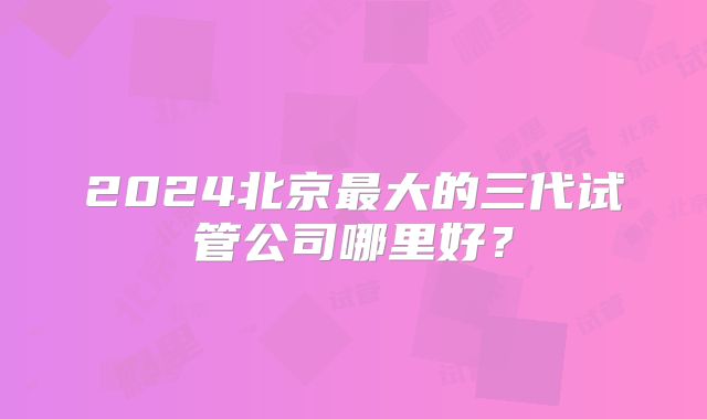 2024北京最大的三代试管公司哪里好?