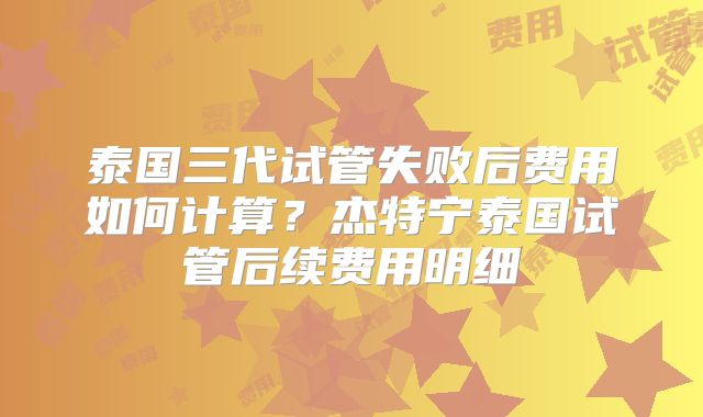 泰国三代试管失败后费用如何计算?杰特宁泰国试管后续费用明细