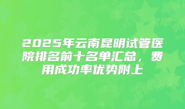 2025年云南昆明试管医院排名前十名单汇总,费用成功率优势附上