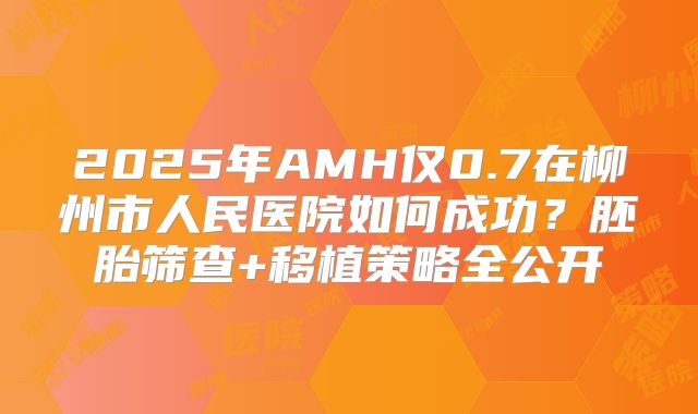 2025年AMH仅0.7在柳州市人民医院如何成功?胚胎筛查+移植策略全公开