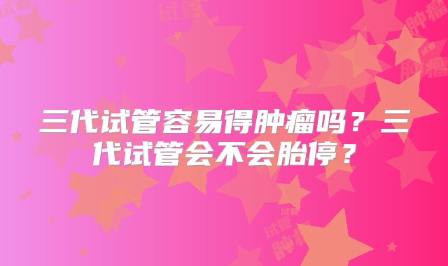 三代试管容易得肿瘤吗?三代试管会不会胎停?