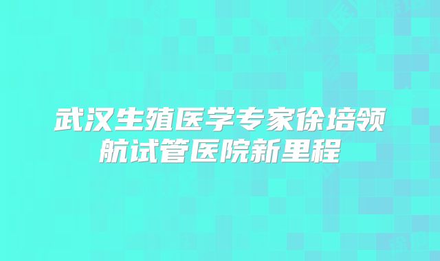 武汉生殖医学专家徐培领航试管医院新里程