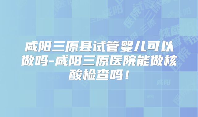 咸阳三原县试管婴儿可以做吗-咸阳三原医院能做核酸检查吗！