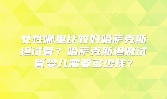 女性哪里比较好哈萨克斯坦试管?哈萨克斯坦做试管婴儿需要多少钱?