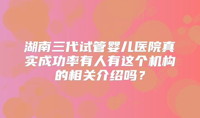 湖南三代试管婴儿医院真实成功率有人有这个机构的相关介绍吗?