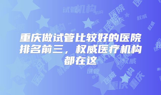 重庆做试管比较好的医院排名前三，权威医疗机构都在这
