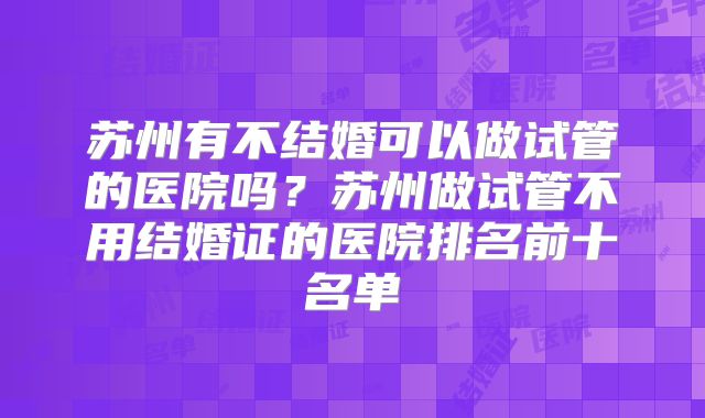 苏州有不结婚可以做试管的医院吗？苏州做试管不用结婚证的医院排名前十名单