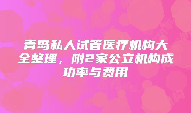 青岛私人试管医疗机构大全整理,附2家公立机构成功率与费用