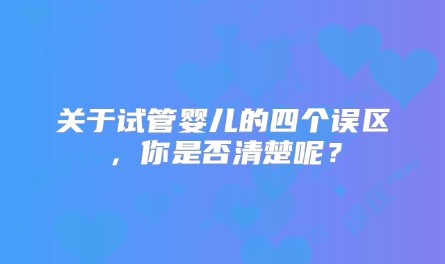 关于试管婴儿的四个误区，你是否清楚呢？