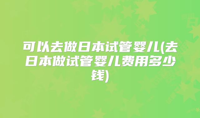 可以去做日本试管婴儿(去日本做试管婴儿费用多少钱)