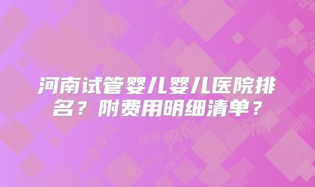河南试管婴儿婴儿医院排名?附费用明细清单?