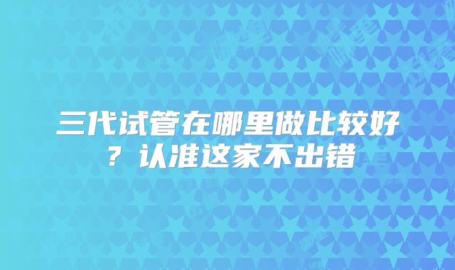 三代试管在哪里做比较好?认准这家不出错