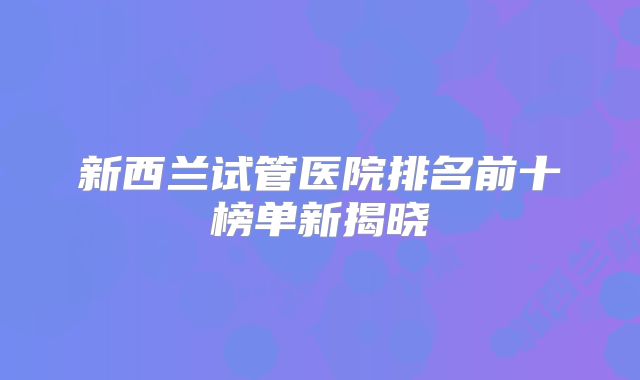 新西兰试管医院排名前十榜单新揭晓