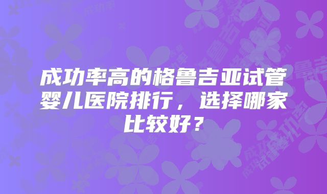 成功率高的格鲁吉亚试管婴儿医院排行,选择哪家比较好?
