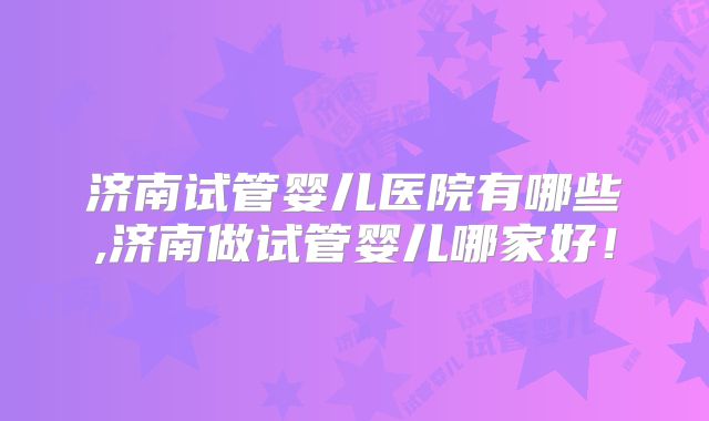 济南试管婴儿医院有哪些,济南做试管婴儿哪家好!