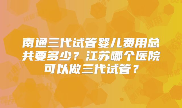 南通三代试管婴儿费用总共要多少？江苏哪个医院可以做三代试管？