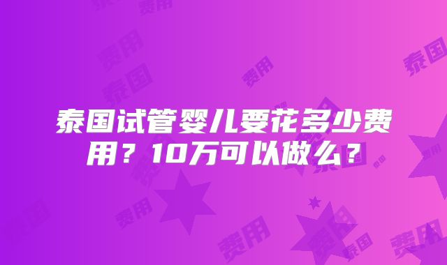 泰国试管婴儿要花多少费用?10万可以做么?