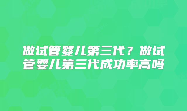 做试管婴儿第三代?做试管婴儿第三代成功率高吗