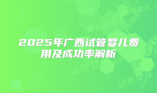 2025年广西试管婴儿费用及成功率解析