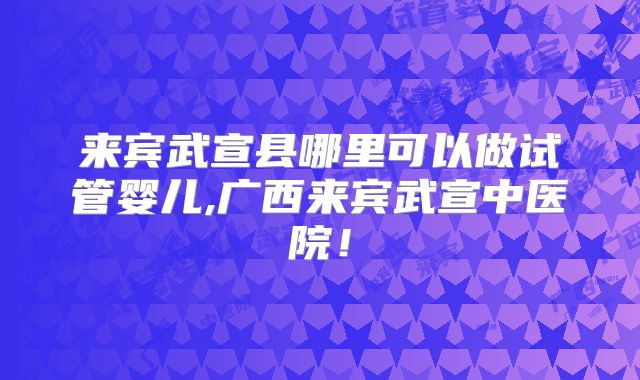 来宾武宣县哪里可以做试管婴儿,广西来宾武宣中医院!