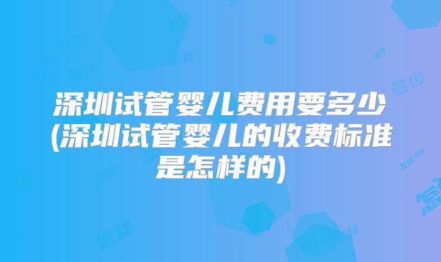 深圳试管婴儿费用要多少(深圳试管婴儿的收费标准是怎样的)