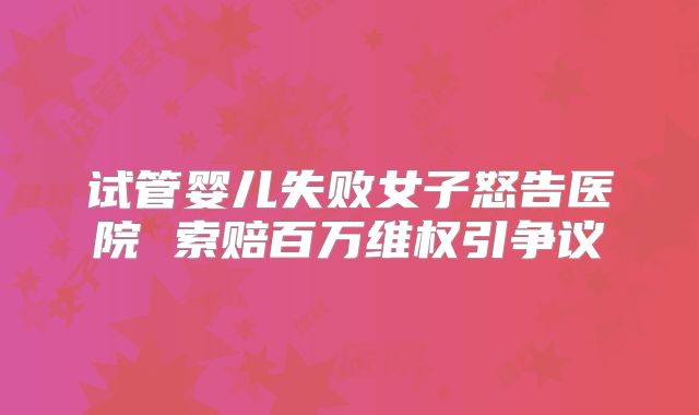 试管婴儿失败女子怒告医院 索赔百万维权引争议