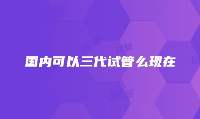 国内可以三代试管么现在