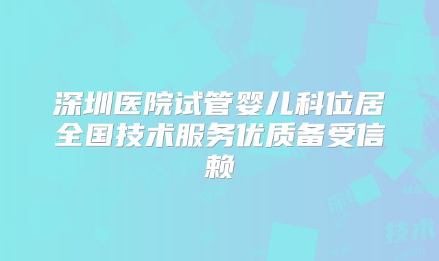 深圳医院试管婴儿科位居全国技术服务优质备受信赖
