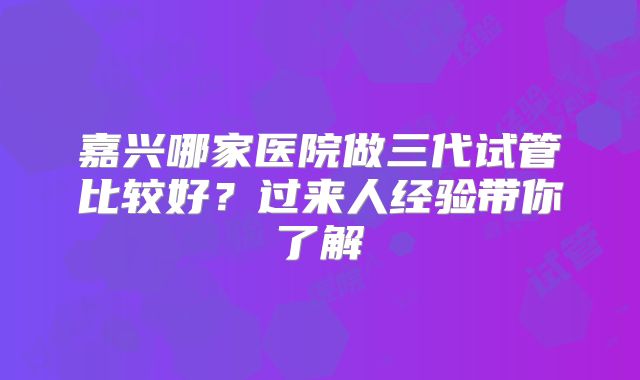 嘉兴哪家医院做三代试管比较好？过来人经验带你了解