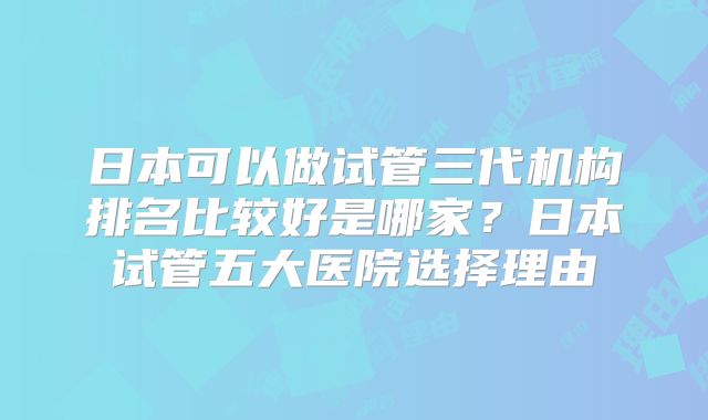 日本可以做试管三代机构排名比较好是哪家？日本试管五大医院选择理由