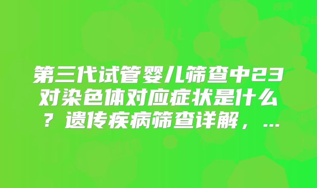 第三代试管婴儿筛查中23对染色体对应症状是什么？遗传疾病筛查详解，...