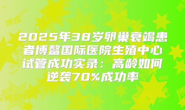 2025年38岁卵巢衰竭患者博鳌国际医院生殖中心试管成功实录:高龄如何逆袭70%成功率