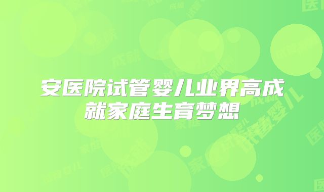安医院试管婴儿业界高成就家庭生育梦想