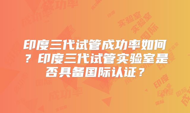 印度三代试管成功率如何？印度三代试管实验室是否具备国际认证？