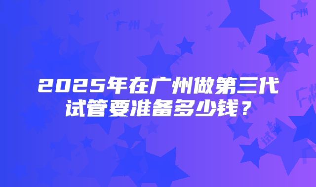 2025年在广州做第三代试管要准备多少钱？