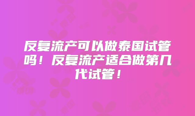 反复流产可以做泰国试管吗!反复流产适合做第几代试管!