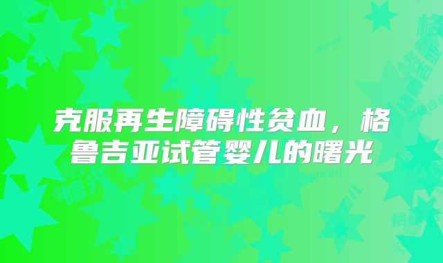 克服再生障碍性贫血,格鲁吉亚试管婴儿的曙光