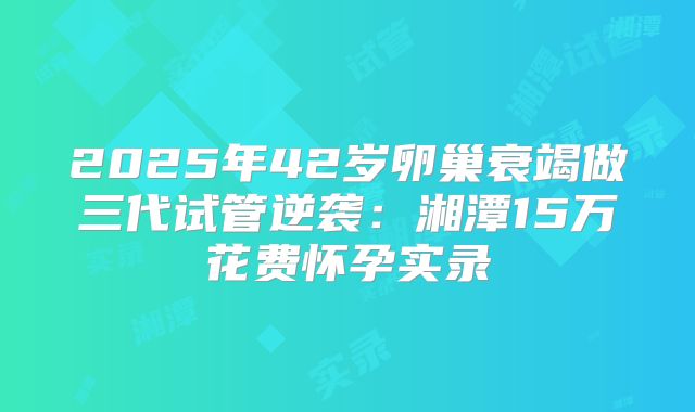 2025年42岁卵巢衰竭做三代试管逆袭:湘潭15万花费怀孕实录