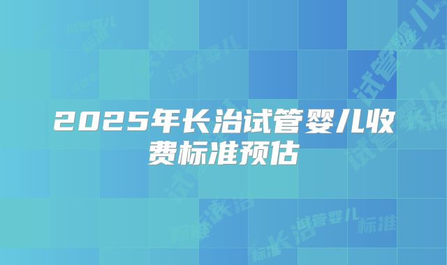 2025年长治试管婴儿收费标准预估