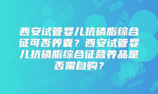 西安试管婴儿抗磷脂综合征可否养囊?西安试管婴儿抗磷脂综合征营养品是否需自购?