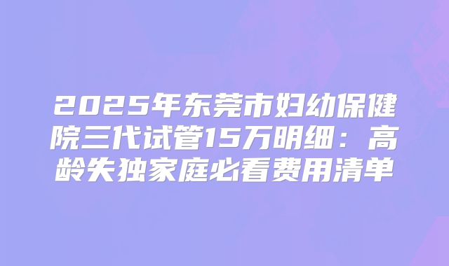 2025年东莞市妇幼保健院三代试管15万明细:高龄失独家庭必看费用清单